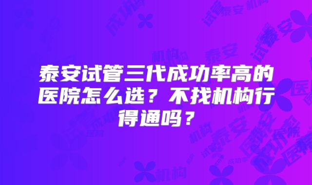 泰安试管三代成功率高的医院怎么选？不找机构行得通吗？