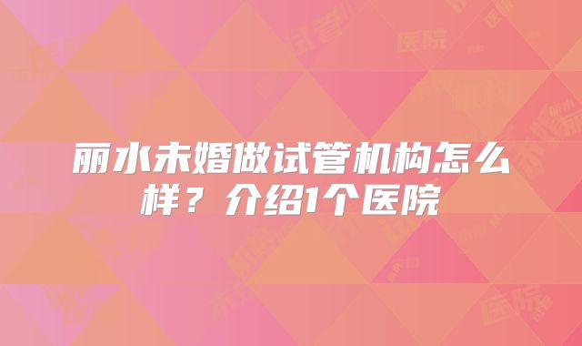 丽水未婚做试管机构怎么样?介绍1个医院