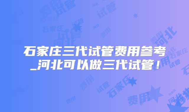 石家庄三代试管费用参考_河北可以做三代试管！