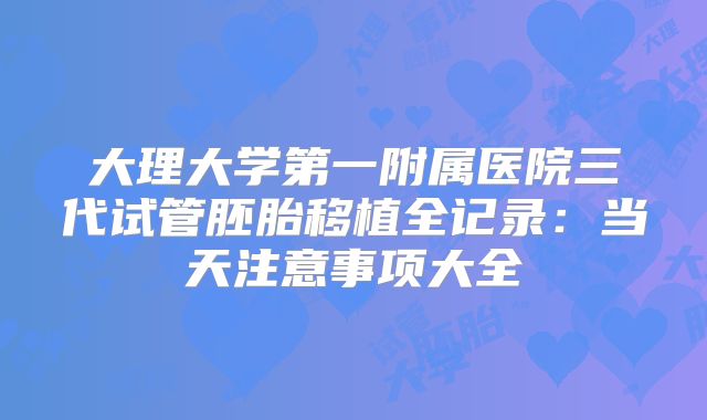 大理大学第一附属医院三代试管胚胎移植全记录:当天注意事项大全
