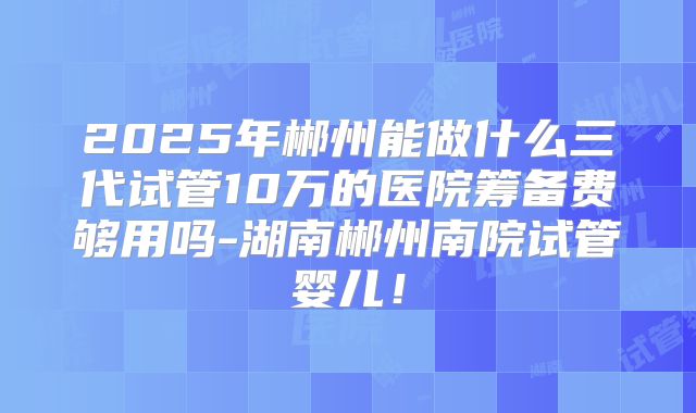 2025年郴州能做什么三代试管10万的医院筹备费够用吗-湖南郴州南院试管婴儿！