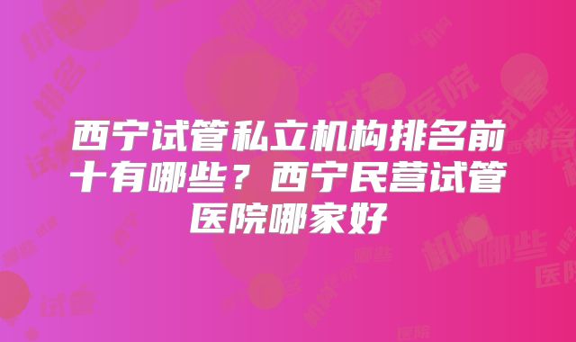西宁试管私立机构排名前十有哪些？西宁民营试管医院哪家好