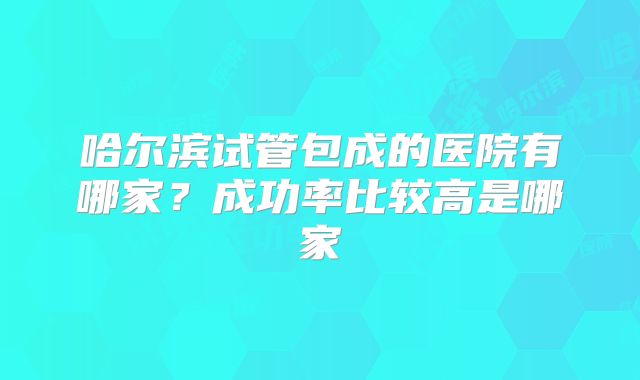 哈尔滨试管包成的医院有哪家？成功率比较高是哪家