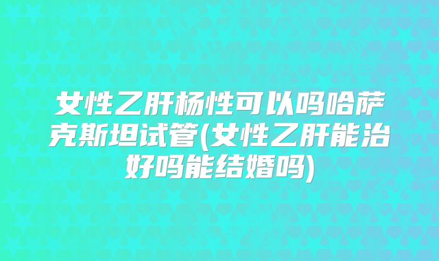 女性乙肝杨性可以吗哈萨克斯坦试管(女性乙肝能治好吗能结婚吗)