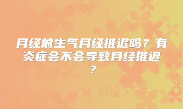 月经前生气月经推迟吗?有炎症会不会导致月经推迟?