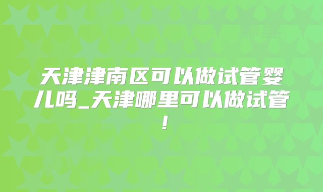 天津津南区可以做试管婴儿吗_天津哪里可以做试管！