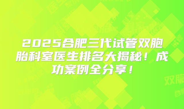 2025合肥三代试管双胞胎科室医生排名大揭秘!成功案例全分享!