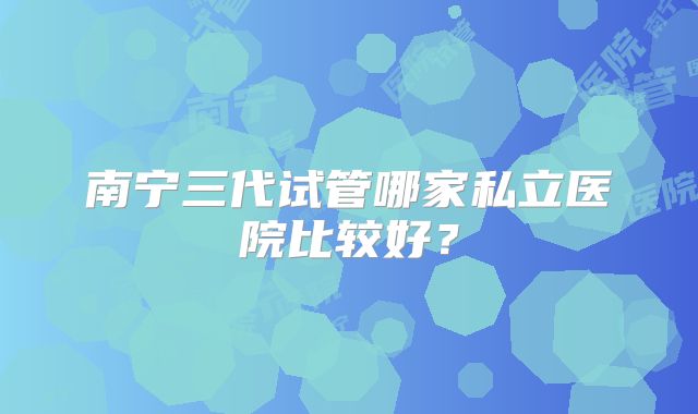 南宁三代试管哪家私立医院比较好？