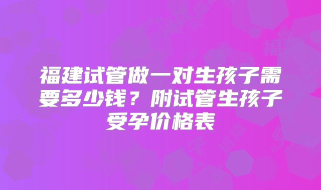 福建试管做一对生孩子需要多少钱？附试管生孩子受孕价格表
