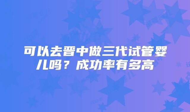 可以去晋中做三代试管婴儿吗？成功率有多高