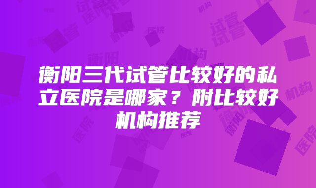 衡阳三代试管比较好的私立医院是哪家？附比较好机构推荐