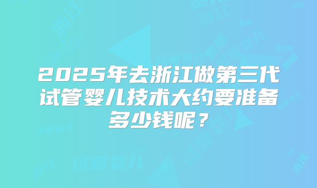 2025年去浙江做第三代试管婴儿技术大约要准备多少钱呢？