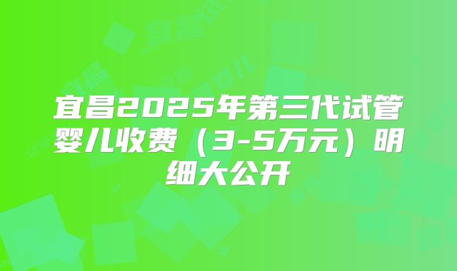 宜昌2025年第三代试管婴儿收费（3-5万元）明细大公开