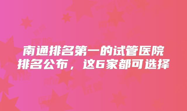 南通排名第一的试管医院排名公布，这6家都可选择
