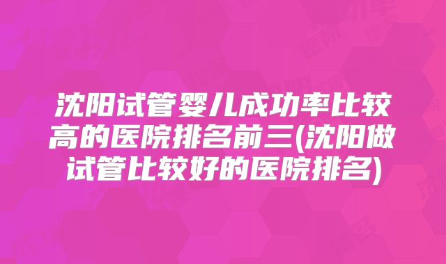 沈阳试管婴儿成功率比较高的医院排名前三(沈阳做试管比较好的医院排名)