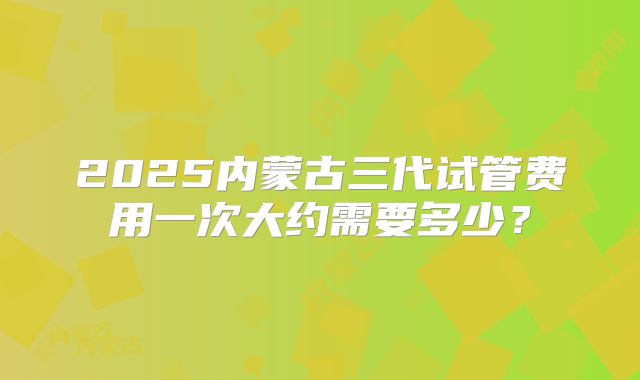 2025内蒙古三代试管费用一次大约需要多少？