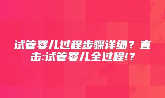 试管婴儿过程步骤详细？直击:试管婴儿全过程!？