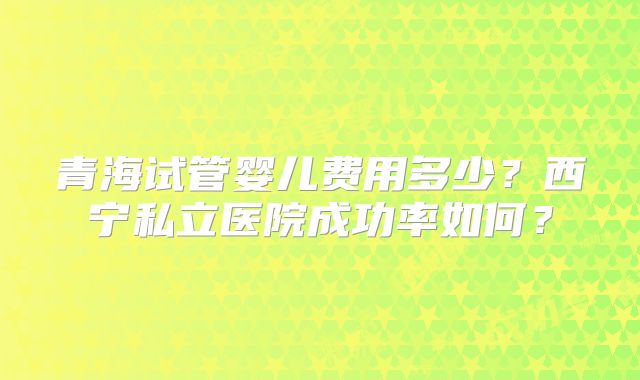 青海试管婴儿费用多少?西宁私立医院成功率如何?