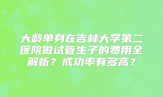 大龄单身在吉林大学第二医院做试管生子的费用全解析？成功率有多高？