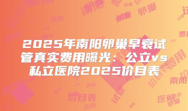 2025年南阳卵巢早衰试管真实费用曝光：公立vs私立医院2025价目表