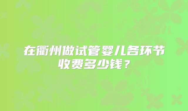 在衢州做试管婴儿各环节收费多少钱？