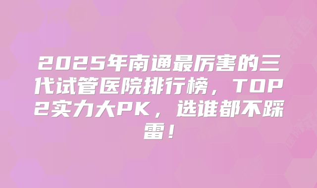 2025年南通最厉害的三代试管医院排行榜，TOP2实力大PK，选谁都不踩雷！