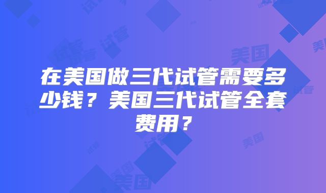 在美国做三代试管需要多少钱？美国三代试管全套费用？