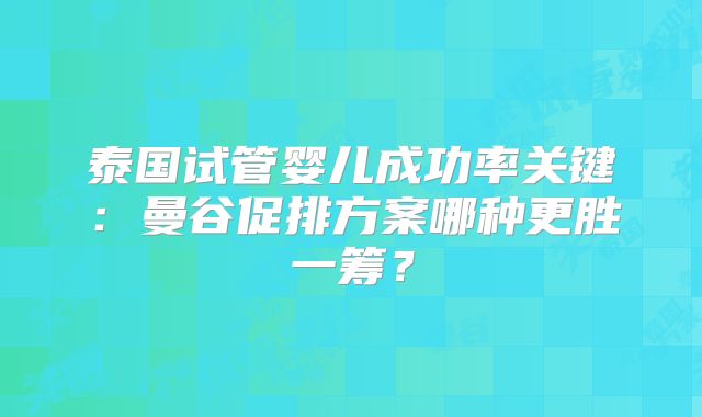 泰国试管婴儿成功率关键：曼谷促排方案哪种更胜一筹？
