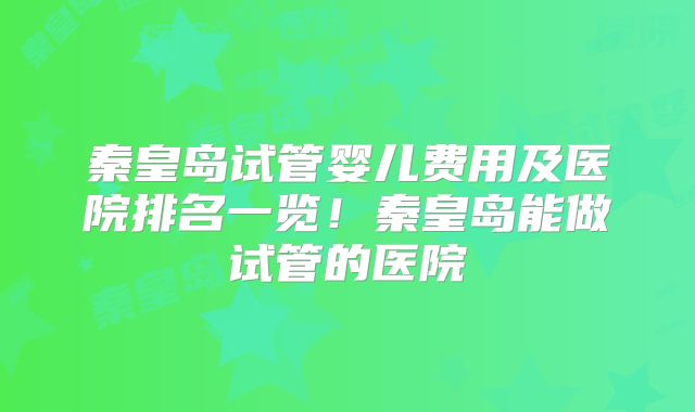 秦皇岛试管婴儿费用及医院排名一览！秦皇岛能做试管的医院