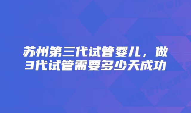 苏州第三代试管婴儿，做3代试管需要多少天成功