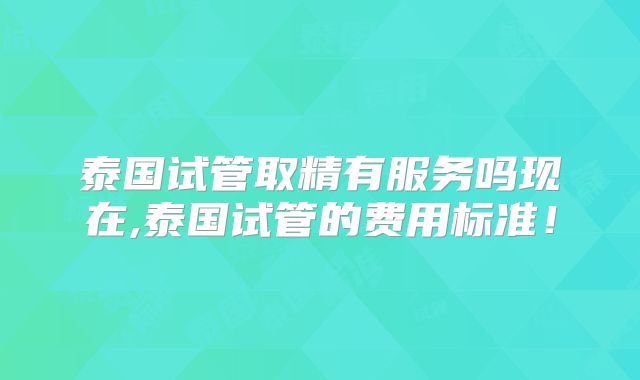 泰国试管取精有服务吗现在,泰国试管的费用标准!