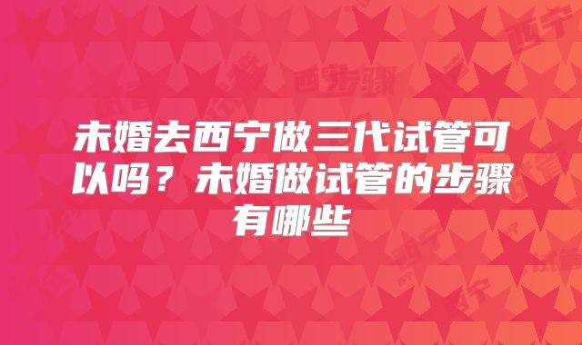 未婚去西宁做三代试管可以吗?未婚做试管的步骤有哪些