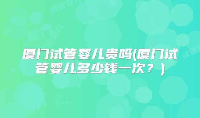 厦门试管婴儿贵吗(厦门试管婴儿多少钱一次？)