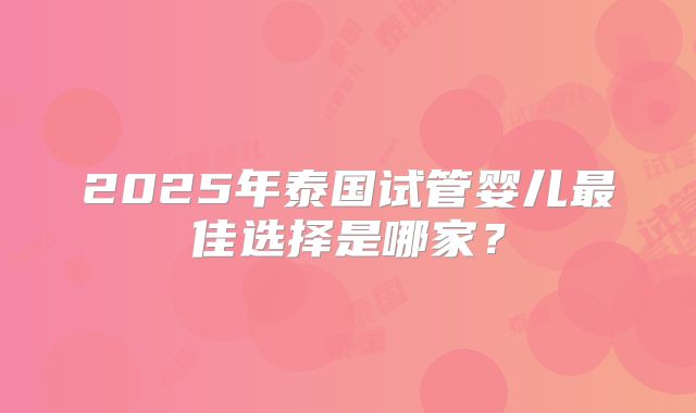 2025年泰国试管婴儿最佳选择是哪家？