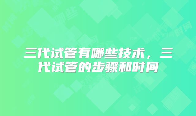三代试管有哪些技术,三代试管的步骤和时间