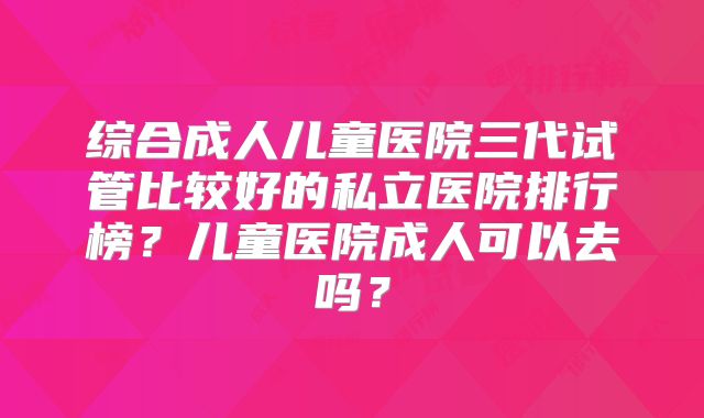 综合成人儿童医院三代试管比较好的私立医院排行榜？儿童医院成人可以去吗？