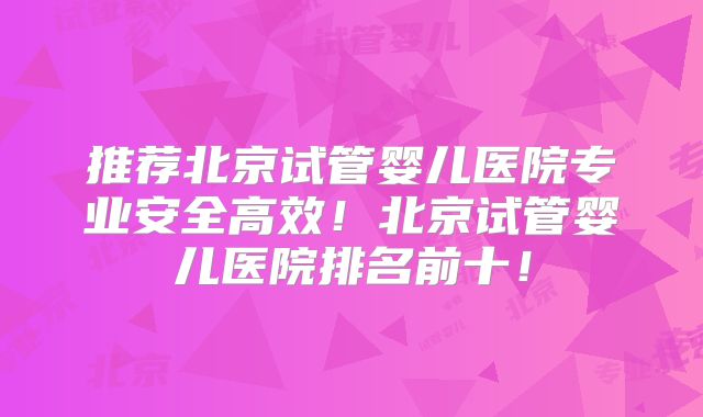 推荐北京试管婴儿医院专业安全高效！北京试管婴儿医院排名前十！