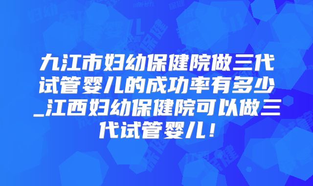 九江市妇幼保健院做三代试管婴儿的成功率有多少_江西妇幼保健院可以做三代试管婴儿！