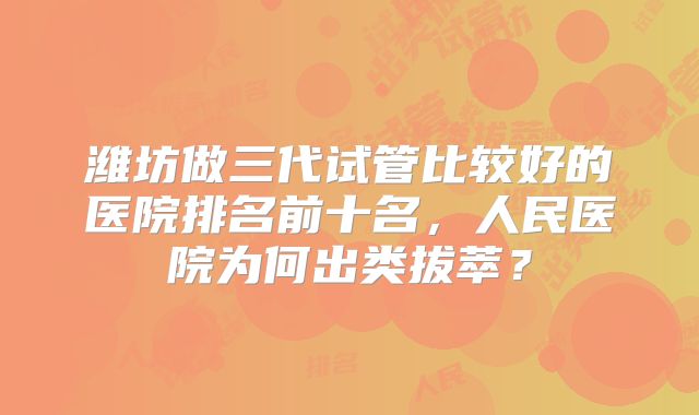 潍坊做三代试管比较好的医院排名前十名，人民医院为何出类拔萃？