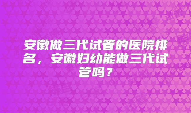 安徽做三代试管的医院排名，安徽妇幼能做三代试管吗？