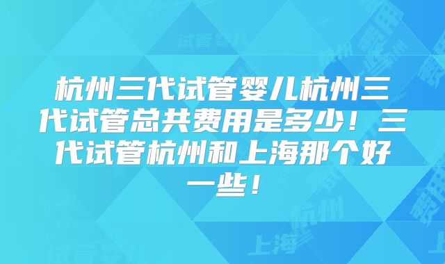 杭州三代试管婴儿杭州三代试管总共费用是多少！三代试管杭州和上海那个好一些！