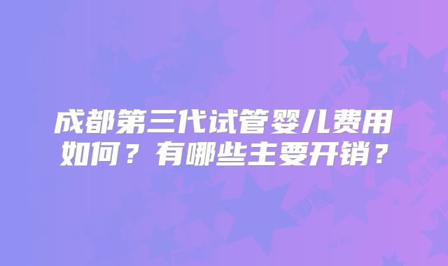 成都第三代试管婴儿费用如何？有哪些主要开销？