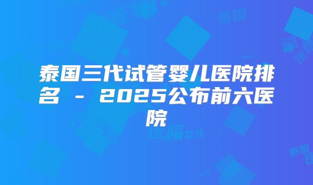 泰国三代试管婴儿医院排名 - 2025公布前六医院