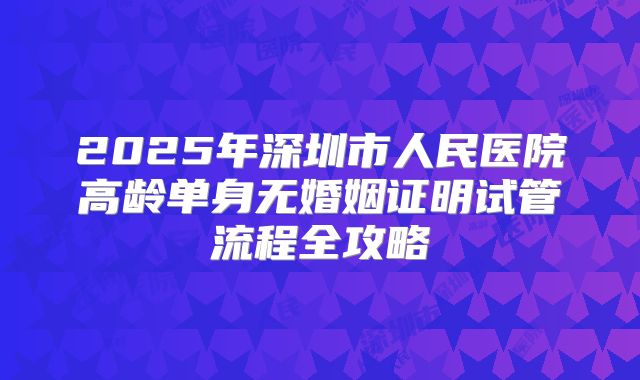2025年深圳市人民医院高龄单身无婚姻证明试管流程全攻略