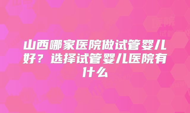 山西哪家医院做试管婴儿好？选择试管婴儿医院有什么
