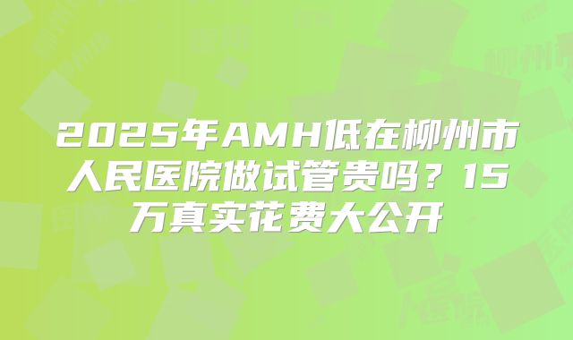 2025年AMH低在柳州市人民医院做试管贵吗？15万真实花费大公开