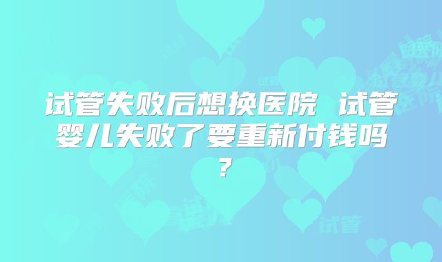 试管失败后想换医院 试管婴儿失败了要重新付钱吗？