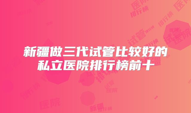 新疆做三代试管比较好的私立医院排行榜前十