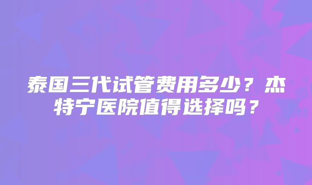泰国三代试管费用多少？杰特宁医院值得选择吗？