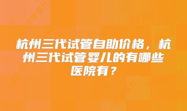 杭州三代试管自助价格，杭州三代试管婴儿的有哪些医院有？
